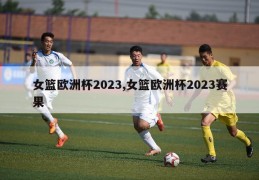 女篮欧洲杯2023,女篮欧洲杯2023赛果