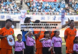 2024欧洲杯赛程时间表几点到几点钟结束,2024欧洲杯赛程时间表几点到几点钟结束呢