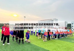 2024欧洲杯分组抽签仪式视频回放下载,2022欧洲杯抽签