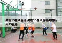 央视13在线直播,央视13在线直播央视新闻13直播