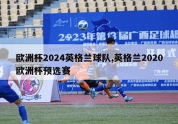 欧洲杯2024英格兰球队,英格兰2020欧洲杯预选赛