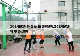 2024欧洲杯分组抽签揭晓,2024欧洲杯主办城市